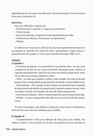dependências de uso comum da edificação. Esta discriminação é feita da mesma
forma que a do quadro VII.
Exercício:
Seja uma edificação composta de:
- Pavimento térreo contendo 14 vagas para automóveis.
- Pilotis elevado.
- Seis pavimentos-tipo, compostos de dois apartamentos por andar.
- Pavimento de cobertura, formado por um apartamento.
- Telhado.
Levando-se em conta que os cálculos das áreas do empreendimento foram fei-
tos segundo as "planilhas de cálculo de áreas" apresentadas a seguir, efetuar o
preenchimento dos quadros I e II da Norma Brasileira Revisada, NBR 12721.
Solução:
a) Quadro I
- O primeiro pavimento a ser preenchido é o pavimento térreo. As suas áreas
compõem-se de área de uso comum de divisão não-proporcional, relativas às
vagas de estacionamento e áreas de uso comum de divisão proporcional, relati-
vas ao hall social, portaria, depósito e outros.
- Pilotis - As áreas que compõem o pilotis, neste exemplo, são todas de divisão
proporcional, correspondente ao apartamento do zelador, escada e pilotis social.
- Pavimento-tipo - São lançadas as áreas relativas aos apartamentos no quadros
deáreasprivativasdedivisão não-proporcional, enquanto aspartescomuns, como
circulação e escada, são lançadas nas áreas de divisão proporcional.
- Pavimento de cobertura - Dá-se o mesmo tratamento que no do pavimento-tipo.
-Telhado - As áreas componentes são todas de uso comum de divisão propor-
cional.
Na linha de somatória, são obtidos os totais para cada coluna e finalmente os
totais de área real e área de construção para o prédio.
b) Quadro II
- O preenchimento é feito para obtenção de áreas para cada unidade. Nas
colunas relativas à área privativa de divisão não-proporcional são alocadas as
 