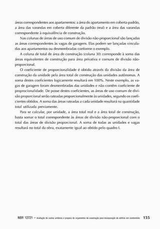 áreas correspondentes aos apartamentos: aárea do apartamento em coberta-padrão,
a área das varandas em coberta diferente da padrão (real) e a área das varandas
correspondente à equivalência de construção.
Nas colunas de áreas de uso comum de divisão não-proporcional são lançadas
as áreas correspondentes às vagas de garagens. Elas podem ser lançadas vincula-
das aos apartamentos ou desmembradas conforme o exemplo.
A coluna de total de área de construção (coluna 30) corresponde à soma das
áreas equivalentes cie construção para área privativa e comuns de divisão não-
proporcional.
O coeficiente de proporcionalidade é obtido através da divisão da área de
construção da unidade pela área total de construção das unidades autônomas. A
soma destes coeficientes logicamente resultará em 100%. Neste exemplo, as va-
gas de garagem foram desmembradas cias unidades e não contêm coeficiente de
proprocionalidade. De posse destes coeficientes, as áreas de uso comum de divi-
são proporcional serão rateadas proporcionalmente às unidades, segundo os coefi-
cientes obtidos. A soma das áreas rateadas a cada unidade resultará na quantidade
total utilizada previamente.
Para se calcular, por unidade, a área total real e a área total de construção,
basta somar o total correspondente às áreas cie divisão não-proporcional com o
total das áreas cie divisão proporcional. A soma de todas as unidades e vagas
resultará no total da obra, exatamente igual ao obtido pelo quadro I.
NBR 12721 - A
valiação decustos unitáriosepreparo deorçam
entos deconstrução pa
raincorporaçãodeedifícioemcondom
ínio 1 5 5
 