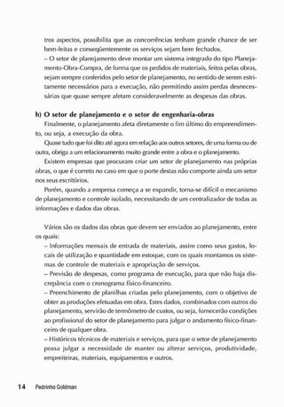 tros aspectos, possibilita que as concorrências tenham grande chance de ser
bem-feitas e conseqüentemente os serviços sejam bem fechados.
- O setor de planejamento deve montar um sistema integrado do tipo Planeja-
mento-Obra-Compra, de forma que os pedidos de materiais, feitos pelas obras,
sejam sempre conferidos pelo setor de planejamento, no sentido de serem estri-
tamente necessários para a execução, não permitindo assim perdas desneces-
sárias que quase sempre afetam consideravelmente as despesas das obras.
h) O setor de planejamento e o setor de engenharia-obras
Finalmente, o planejamento afeta diretamente o fim último do empreendimen-
to, ou seja, a execução da obra.
Quase tudo quefoi dito atéagora em relação aosoutrossetores, de uma formaou de
outra, obriga a um relacionamento muito grande entre a obra e o planejamento.
Existem empresas que procuram criar um setor de planejamento nas próprias
obras, o que é correto no caso em que o porte destas não comporte ainda um setor
nos seus escritórios.
Porém, quando a empresa começa a se expandir, torna-se difícil o mecanismo
de planejamento e controle isolado, necessitando de um centralizador de toclas as
informações e dados das obras.
Vários são os dados das obras que devem ser enviados ao planejamento, entre
os quais:
- Informações mensais de entrada de materiais, assim como seus gastos, lo-
cais de utilização e quantidade em estoque, com os quais montamos os siste-
mas de controle de materiais e apropriação de serviços.
- Previsão de despesas, como programa de execução, para que não haja dis-
crepância com o cronograma físico-financeiro.
- Preenchimento de planilhas criadas pelo planejamento, com o objetivo de
obter as produções efetuadas em obra. Estes dados, combinados com outros do
planejamento, servirão de termômetro de custos, ou seja, fornecerão condições
ao profissional do setor de planejamento para julgar o andamento físico-finan-
ceiro de qualquer obra.
- Históricos técnicos de materiais e serviços, para que o setor de planejamento
possa julgar a necessidade de manter ou alterar serviços, produtividade,
empreiteiras, materiais, equipamentos e outros.
 