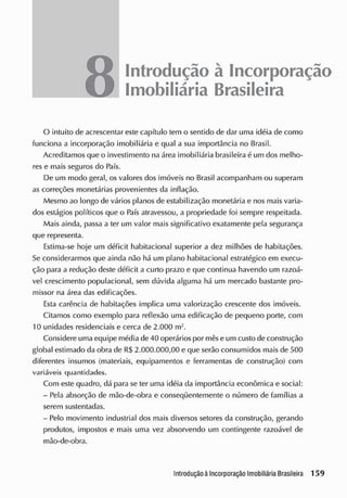 8 Introdução à Incorporação
Imobiliária Brasileira
O intuito de acrescentar este capítulo tem o sentido de dar uma idéia de como
funciona a incorporação imobiliária e qual a sua importância no Brasil.
Acreditamos que o investimento na área imobiliária brasileira é um dos melho-
res e mais seguros do País.
De um modo geral, os valores dos imóveis no Brasil acompanham ou superam
as correções monetárias provenientes da inflação.
Mesmo ao longo de vários planos de estabilização monetária e nos mais varia-
dos estágios políticos que o País atravessou, a propriedade foi sempre respeitada.
Mais ainda, passa a ter um valor mais significativo exatamente pela segurança
que representa.
Estima-se hoje um déficit habitacional superior a dez milhões de habitações.
Se considerarmos que ainda não há um plano habitacional estratégico em execu-
ção para a redução deste déficit a curto prazo e que continua havendo um razoá-
vel crescimento populacional, sem dúvida alguma há um mercado bastante pro-
missor na área das edificações.
Esta carência de habitações implica uma valorização crescente dos imóveis.
Citamos como exemplo para reflexão uma edificação de pequeno porte, com
10 unidades residenciais e cerca de 2.000 m2
.
Considere uma equipe média de 40 operários por mêse um custo de construção
global estimado da obra de R$ 2.000.000,00 e que serão consumidos mais de 500
diferentes insumos (materiais, equipamentos e ferramentas de construção) com
variáveis quantidades.
Com este quadro, dá para se ter uma idéia da importância econômica e social:
- Pela absorção de mão-de-obra e conseqüentemente o número de famílias a
serem sustentadas.
- Pelo movimento industrial dos mais diversos setores da construção, gerando
produtos, impostos e mais uma vez absorvendo um contingente razoável de
mão-de-obra.
 