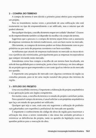 2 - COMPRA DO TERRENO
A compra do terreno é sem dúvida o primeiro passo efetivo para empreender
um projeto.
Para os investidores muitas vezes a prioridade de uma edificação não está
exatamente no tipo do empreendimento a ser edificado, mas o retorno que ele
poderá oferecer.
Para qualquer dostipos, aescolhado terreno requer umcuidado "absoluto". O suces-
so do empreendimento também vai depender da escolha e da compra do terreno.
Sugerimos que a procura e a compra do terreno sejam feitas com a assessoria
de empresas corretoras de imóveis tradicionais, com um bom nome no mercado.
Obviamente, as compras de terrenos podem ser feitas diretamente com os pro-
prietários ou por meio de pequenos corretores e ser bem-sucedidas.
Acreditamos que através de empresas tradicionais no mercado os riscos técni-
cos e jurídicos são minimizados, principalmente para as empresas incorporadoras
que estejam iniciando neste mercado.
Entendemos como boa compra a escolha de um terreno bem localizado, em
solo de boa qualidade para a construção, junto a boa vizinhança, em área adequa-
da ao projeto que se quer empreender e a um custo igual ou inferior ao do mercado
em questão.
É importante uma pesquisa de mercado com algumas corretoras da região ou
consultas pessoais, para se ter uma noção razoável dos preços dos terrenos da
região.
3 - ESTUDO DO PROJETO
Uma vez escolhido o terreno, é importante a elaboração do projeto arquitetônico
e sua aprovação junto aos órgãos competentes.
Em muitos casos, a escolha do terreno e o estudo do projeto caminham juntos.
Para a possível compra do terreno, é usual solicitar a um projetista arquitetônico
que faça um estudo do que poderá ser edificado.
Qualquer que seja o caso, mais uma vez sugerimos a utilização de profissio-
nais gabaritados com experiência profissional do mercado em questão.
É importante o conhecimento do código de obras da região para maximizar a
utilização das áreas a serem construídas e das áreas das unidades privativas e
minimizar as deficiências do projeto, tanto na questão da legislação como nas
questões práticas para a execução da obra.
 