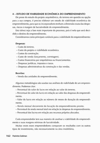 4 - ESTUDO DE VIABILIDADE ECONÔM ICA DO EMPREENDIMENTO
De posse do estudo do projeto arquitetônico, do terreno em questão ou opção
para a sua compra, é preciso elaborar um estudo de viabilidade econômica do
empreendimento, para que os incorporadores tenham a dimensão exata das despe-
sas, riscos e margem de lucratividade do empreendimento.
Esta talvez seja a fase mais importante do processo, pois é nela que será deci-
dido o destino do empreendimento.
Consideramos como principais variáveis para a viabilidade do empreendimento:
Despesas:
- Custo do terreno.
- Custo do projeto e viabilidade econômica.
- Custos da construção.
- Custo de venda (lançamento, corretagem).
- Custos financeiros por empréstimos ou financiamentos.
- Despesas jurídicas, impostos e taxas.
- Despesas administrativas da construção e das vendas.
Receitas:
-Venda das unidades do empreendimento.
Algumas metodologias são usadas nas análises de viabilidade de um empreen-
dimento. Podemos citar:
- Percentual do valor do lucro em relação ao valor do terreno.
- Percentual do valor do lucro em relação ao valor das despesas do empreendi-
mento.
-Valor do lucro em relação ao número de meses de duração do empreendi-
mento.
- Renda mensal decorrente da locação do empreendimento pronto.
- Percentual da renda mensal total em relação às despesas do empreendimento.
- Percentual dos lucros em relação aos recursos próprios alocados.
Cada empreendedor tem sua maneira de analisar a viabilidade do empreendi-
mento e suas margens mínimas de lucratividade.
Muitas vezes esses empreendedores comparam os resultados com os outros
tipos de investimento, não necessariamente na área imobiliária.
 