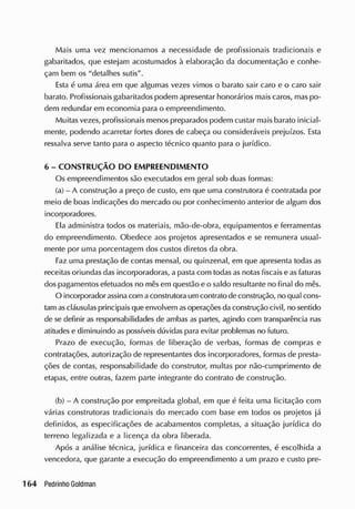 Mais uma vez mencionamos a necessidade de profissionais tradicionais e
gabaritados, que estejam acostumados à elaboração da documentação e conhe-
çam bem os "detalhes sutis".
Esta é uma área em que algumas vezes vimos o barato sair caro e o caro sair
barato. Profissionais gabaritados podem apresentar honorários mais caros, mas po-
dem redundar em economia para o empreendimento.
Muitas vezes, profissionais menos preparados podem custar mais barato inicial-
mente, podendo acarretar fortes dores de cabeça ou consideráveis prejuízos. Esta
ressalva serve tanto para o aspecto técnico quanto para o jurídico.
6 - CONSTRUÇÃO DO EMPREENDIMENTO
Os empreendimentos são executados em geral sob duas formas:
(a) - A construção a preço de custo, em que uma construtora é contratada por
meio de boas indicações do mercado ou por conhecimento anterior de algum dos
incorporadores.
Ela administra todos os materiais, mão-de-obra, equipamentos e ferramentas
do empreendimento. Obedece aos projetos apresentados e se remunera usual-
mente por uma porcentagem dos custos diretos da obra.
Faz uma prestação de contas mensal, ou quinzenal, em que apresenta todas as
receitas oriundas das incorporadoras, a pasta com todas as notas fiscais e as faturas
dos pagamentos efetuados no mêsem questão e o saldo resultante no final do mês.
O incorporador assinacom aconstrutora um contrato de construção, no qual cons-
tam ascláusulas principais que envolvem asoperações da construção civil, no sentido
de se definir as responsabilidades de ambas as partes, agindo com transparência nas
atitudes e diminuindo as possíveis dúvidas para evitar problemas no futuro.
Prazo de execução, formas de liberação de verbas, formas de compras e
contratações, autorização de representantes dos incorporadores, formas de presta-
ções de contas, responsabilidade do construtor, multas por não-cumprimento de
etapas, entre outras, fazem parte integrante do contrato de construção.
(b) - A construção por empreitada global, em que é feita uma licitação com
várias construtoras tradicionais do mercado com base em todos os projetos já
definidos, as especificações de acabamentos completas, a situação jurídica do
terreno legalizada e a licença da obra liberada.
Após a análise técnica, jurídica e financeira das concorrentes, é escolhida a
vencedora, que garante a execução do empreendimento a um prazo e custo pre-
 
