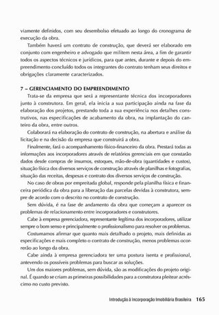 viamente definidos, com seu desembolso efetuado ao longo do cronograma de
execução da obra.
Também haverá um contrato de construção, que deverá ser elaborado em
conjunto com engenheiro e advogado que mil item nesta área, a fim de garantir
todos os aspectos técnicos e jurídicos, para que antes, durante e depois do em-
preendimento concluído todos os integrantes do contrato tenham seus direitos e
obrigações claramente caracterizados.
7 - GERENCIAMENTO DO EMPREENDIMENTO
Trata-se da empresa que será a representante técnica dos incorporadores
junto à construtora. Em geral, ela inicia a sua participação ainda na fase da
elaboração dos projetos, prestando toda a sua experiência nos detalhes cons-
trutivos, nas especificações de acabamento da obra, na implantação do can-
teiro da obra, entre outros.
Colaborará na elaboração do contrato de construção, na abertura e análise da
licitação e na decisão da empresa que construirá a obra.
Finalmente, fará o acompanhamento físico-financeiro da obra. Prestará todas as
informações aos incorporadores através de relatórios gerenciais em que constarão
dados desde compras de insumos, estoques, mão-de-obra (quantidades e custos),
situação física cios diversos serviços de construção através de planilhas e fotografias,
situação das receitas, despesas e contrato dos diversos serviços de construção.
No caso de obras por empreitada global, responcJe pela planilha física e finan-
ceira periódica da obra para a liberação das parcelas devidas à construtora, sem-
pre de acordo com o descrito no contrato de construção.
Sem dúvida, é na fase de andamento da obra que começam a aparecer os
problemas de relacionamento entre incorporadores e construtores.
Cabe à empresa gerenciadora, representante legítima dos incorporadores, utilizar
sempre o bom senso e principalmente o profissionalismo para resolver os problemas.
Costumamos afirmar que quanto mais detalhado o projeto, mais definidas as
especificações e mais completo o contrato de construção, menos problemas ocor-
rerão ao longo da obra.
Cabe ainda à empresa gerenciadora ter uma postura isenta e profissional,
antevendo os possíveis problemas para buscar as soluções.
Um cios maiores problemas, sem dúvida, são as modificações do projeto origi-
nal. Équando secriam asprimeiras possibilidades para a construtora pleitear acrés-
cimo no custo previsto.
 