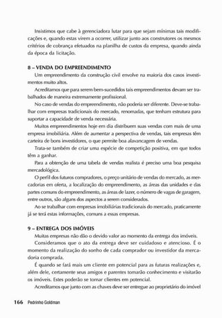 Insistimos que cabe à gerenciadora lutar para que sejam mínimas tais modifi-
cações e, quando estas virem a ocorrer, utilizar junto aos construtores os mesmos
critérios de cobrança efetuados na planilha de custos da empresa, quando ainda
da época da licitação.
8 - VENDA DO EMPREENDIMENTO
Um empreendimento da construção civil envolve na maioria dos casos investi-
mentos muito altos.
Acreditamos que para serem bem-sucedidos taisempreendimentos devam ser tra-
balhados de maneira extremamente profissional.
No caso de vendas do empreendimento, não poderia ser diferente. Deve-se traba-
lhar com empresas tradicionais do mercado, renomadas, que tenham estrutura para
suportar a capacidade cie vencia necessária.
Muitos empreendimentos hoje em dia distribuem suas vendas com mais de uma
empresa imobiliária. Além de aumentar a perspectiva de vendas, tais empresas têm
carteira de bons investidores, o que permite boa alavancagem de vendas.
Trata-se também de criar uma espécie de competição positiva, em que todos
têm a ganhar.
Pira a obtenção de uma tabela de vendas realista é preciso uma boa pesquisa
mercadológica.
O perfil dos futuros compradores, o preço unitário de vendas do mercado, as mer-
cadorias em oferta, a localização do empreendimento, as áreas das unidades e das
partescomuns do empreendimento, asáreas de lazer, o número de vagas de garagem,
entre outros, são alguns dos aspectos a serem considerados.
Ao se trabalhar com empresas imobiliárias tradicionais do mercado, praticamente
já se terá estas informações, comuns a essas empresas.
9 - ENTREGA DOS IMÓVEIS
Muitas empresas não dão o devido valor ao momento da entrega dos imóveis.
Consideramos que o ato da entrega deve ser cuidadoso e atencioso. É o
momento da realização do sonho de cada comprador ou investidor da merca-
doria comprada.
É quando se fará mais um cliente em potencial para as futuras realizações e,
além dele, certamente seus amigos e parentes tomarão conhecimento e visitarão
os imóveis. Estes poderão se tornar clientes em potencial.
Acreditamos que junto com aschaves deve ser entregue ao proprietário do imóvel
 