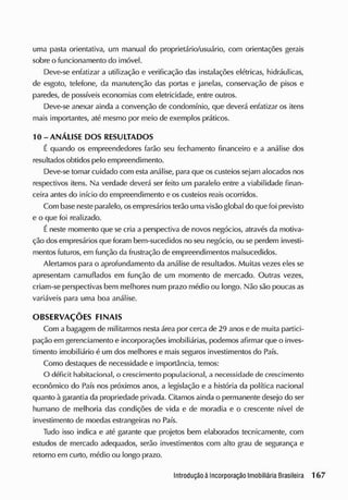 uma pasta orientativa, um manual do proprietário/usuário, com orientações gerais
sobre o funcionamento do imóvel.
Deve-se enfatizar a utilização e verificação das instalações elétricas, hidráulicas,
de esgoto, telefone, da manutenção das portas e janelas, conservação de pisos e
paredes, de possíveis economias com eletricidade, entre outros.
Deve-se anexar ainda a convenção de condomínio, que deverá enfatizar os itens
mais importantes, até mesmo por meio de exemplos práticos.
10-ANÁLISE DOS RESULTADOS
É quando os empreendedores farão seu fechamento financeiro e a análise dos
resultadosobtidos pelo empreendimento.
Deve-se tomar cuidado com esta análise, para que oscusteios sejam alocados nos
respectivos itens. Na verdade deverá ser feito um paralelo entre a viabilidade finan-
ceira antes do início do empreendimento e os custeios reais ocorridos.
Com base nesteparalelo, osempresários terão uma visão global do que foi previsto
e o que foi realizado.
É neste momento que se cria a perspectiva de novos negócios, através da motiva-
ção dosempresários que foram bem-sucedidos no seu negócio, ou se perdem investi-
mentos futuros, em função da frustração de empreendimentos malsucedidos.
Alertamos para o aprofundamento da análise de resultados. Muitas vezes eles se
apresentam camuflados em função de um momento de mercado. Outras vezes,
criam-se perspectivas bem melhores num prazo médio ou longo. Não são poucas as
variáveis para uma boa análise.
OBSERVAÇÕES FINAIS
Com a bagagem de militarmos nesta área por cerca de 29 anos e de muita partici-
pação em gerenciamento e incorporações imobiliárias, podemos afirmar que o inves-
timento imobiliário é um dos melhores e mais seguros investimentos do País.
Como destaques de necessidade e importância, temos:
O déficit habitacional, o crescimento populacional, a necessidade de crescimento
econômico do País nos próximos anos, a legislação e a história da política nacional
quanto à garantia da propriedade privada. Citamos ainda o permanente desejo do ser
humano de melhoria das condições de vida e de moradia e o crescente nível de
investimento de moedas estrangeiras no País.
Tudo isso indica e até garante que projetos bem elaborados tecnicamente, com
estudos de mercado adequados, serão investimentos com alto grau de segurança e
retorno em curto, médio ou longo prazo.
 