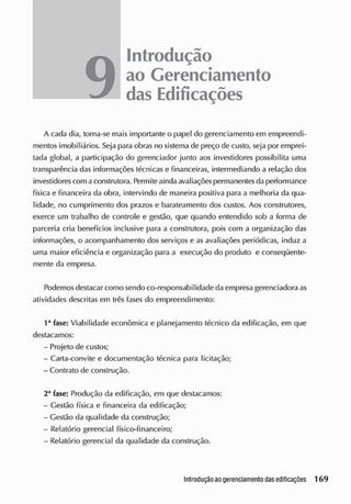9
Introdução
ao Gerenciamento
das Edificações
A cada dia, torna-se mais importante o papel do gerenciamento em empreendi-
mentos imobiliários. Seja para obras no sistema de preço de custo, seja por emprei-
tada global, a participação do gerenciador junto aos investidores possibilita uma
transparência das informações técnicas e financeiras, intermediando a relação dos
investidorescom aconstrutora. Permiteaindaavaliações permanentesda performance
física e financeira da obra, intervindo de maneira positiva para a melhoria da qua-
lidade, no cumprimento dos prazos e barateamento cios custos. Aos construtores,
exerce um trabalho de controle e gestão, que quando entendido sob a forma de
parceria cria benefícios inclusive para a construtora, pois com a organização das
informações, o acompanhamento dos serviços e as avaliações periódicas, induz a
uma maior eficiência e organização para a execução do produto e conseqüente-
mente da empresa.
Podemos destacar como sendo co-responsabilidade da empresa gerenciadora as
atividades descritas em três fases do empreendimento:
1a
fase: Viabilidade econômica e planejamento técnico da edificação, em que
destacamos:
- Projeto de custos;
- Carta-convite e documentação técnica para licitação;
- Contrato de construção.
2a
fase: Produção da edificação, em que destacamos:
- Gestão física e financeira da edificação;
- Gestão da qualidade da construção;
- Relatório gerencial físico-financeiro;
- Relatório gerencial da qualidade da construção.
 