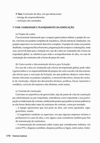 3a
fase: Conclusão da obra, em que destacamos:
- Entrega do empreendimento;
- Avaliação dos resultados.
1a
FASE: VIABILIDADE E PLANEJAMENTO DA EDIFICAÇÃO
(a) Projeto de custos:
Étecnicamente interessante que a empresa gerenciadora elabore o projeto de cus-
tos, com base nosprojetoscompletosdearquitetura, cálculo estrutural, instalações, nos
projetos especiais e no memorial descritivo completo. O projeto de custos (orçamento
detalhado, cronograma tísico-financeiro, programação decomprasecontratações), neste
caso, servirá de base para a licitação em caso de a obra ser contratada sob a forma de
empreitada global, ou referência para todo o acompanhamento da obra, no caso de
contratação da construtora sob a forma de preço de custo.
(b) Carta-convite e documentação técnica para licitação:
Em caso de a obra ser contratada sob a forma de empreitada global, pode caber
à gerenciadora a co-responsabilidade do preparo da carta-convite e da documenta-
ção técnica para a execução da licitação, em que podemos destacar como docu-
mentos relevantes os projetos completos, o memorial descritivo, minuta do contra-
to de construção, relação dos documentos técnicos, jurídicos, fiscais, bancários e
contábeis, currículo da empresa e dos diretores, entre outros.
(c) Contrato de construção:
Com base na experiência do gerenciador, seja do ponto de vista da construção
por administração ou por empreitada, entendemos como importante a sua partici-
pação naelaboração do contrato, enfatizando pontos que podem se tornar polêmicos
se não forem destacados antes da assinatura do contrato, como por exemplo:
- A equipe operacional que fará parte da obra, tais como apontador, vigia,
guincheiro, mestre.
- O engenheiro residente ou supervisor, em que algumas empresas incluem o
profissional no custo da obra, e em alguns casos consideram também para fins
de remuneração da construtora.
- A remuneração da construtora sobre custos que consideramos indiretos, tais
como IPTU, despesas contábeis, despesas jurídicas e legais, entre outras. Enten-
 