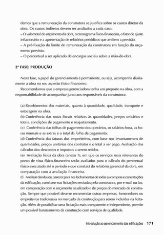 demos que a remuneração da construtora se justifica sobre os custos diretos da
obra. Os custos indiretos elevem ser avaliados a cada caso.
- O valor total do orçamento daobra, o cronogramafísico-financeiro, o fator deajuste
inflacionário e a apresentação de relatórios periódicos que avaliem a previsão.
- A pré-fixação do limite de remuneração da construtora em função do orça-
mento previsto.
- O percentual a ser aplicado de encargos sociais sobre a mão-de-obra.
2a
FASE: PRODUÇÃO
Nesta fase, o papel do gerenciamento é permanente, ou seja, acompanha diaria-
mente a obra no seu aspecto físico-financeiro.
Recomendamos que a empresa gerenciadora tenha um preposto na obra, com a
responsabilidade de acompanhar junto aos responsáveis da construtora:
(a) Recebimentos dos materiais, quanto à quantidade, qualidade, transporte e
estocagem na obra.
(b) Conferência das notas fiscais relativas às quantidades, preços unitários e
totais, condições de pagamento e reajustamento.
(c) Conferência das folhas de pagamento dos operários, os salários-hora, as ho-
ras normais e as extras e o total da folha de pagamento.
(d) Conferência das faturas dos empreiteiros, com base nos levantamentos de
quantidades, preços unitários dos contratos e o total a ser pago. Avaliação dos
cálculos dos descontos e impostos a serem retidos.
(e) Avaliação física da obra (anexo 1), em que os serviços mais relevantes do
ponto de vista físico-financeiro serão avaliados para o cálculo do percentual
físico executado até o período e que constará do relatório gerencial da obra, em
comparação com a avaliação financeira.
(f) Anal isar ciando seu parecer paraaosfechamentosdetodasascomprasecontratações
da edificação, com base nas licitações enviadas pela construtora, por e-mail ou fax,
em comparação com o orçamento atualizado e de preços do mercado de constru-
ção. S
empre que possível deve-se recomendar outras empresas, fornecedores ou
empreiteiros tradicionais no mercado da construção para serem incluídos na licita-
ção. Além de possibilitar uma licitação mais transparente e independente, permite
um possível barateamento da construção com serviços de qualidade.
 