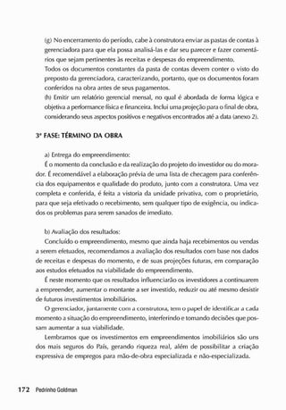 (g) No encerramento do período, cabe à construtora enviar aspastas de contas à
gerenciadora para que ela possa analisá-las e dar seu parecer e fazer comentá-
rios que sejam pertinentes às receitas e despesas do empreendimento.
Todos os documentos constantes da pasta de contas devem conter o visto do
preposto da gerenciadora, caracterizando, portanto, que os documentos foram
conferidos na obra antes de seus pagamentos.
(h) Emitir um relatório gerencial mensal, no qual é abordada de forma lógica e
objetiva a performance física e financeira. Inclui uma projeção parao final de obra,
considerando seusaspectos positivos e negativos encontrados até a data (anexo 2).
3a
FASE: TÉRMINO DA OBRA
a) Entrega do empreendimento:
Éo momento da conclusão e da realização do projeto do investidor ou do mora-
dor. Érecomendável a elaboração prévia de uma lista de checagem para conferên-
cia dos equipamentos e qualidade do produto, junto com a construtora. Uma vez
completa e conferida, é feita a vistoria da unidade privativa, com o proprietário,
para que seja efetivado o recebimento, sem qualquer tipo de exigência, ou indica-
dos os problemas para serem sanados de imediato.
b) Avaliação dos resultados:
Concluído o empreendimento, mesmo que ainda haja recebimentos ou vendas
a serem efetuados, recomendamos a avaliação dos resultados com base nos dados
de receitas e despesas do momento, e de suas projeções futuras, em comparação
aos estudos efetuados na viabilidade do empreendimento.
É neste momento que os resultados influenciarão os investidores a continuarem
a empreender, aumentar o montante a ser investido, reduzir ou até mesmo desistir
de futuros investimentos imobiliários.
O gerenciador, juntamente com a construtora, tem o papel de identificai a cada
momento a situação do empreendimento, interferindo e tomando decisões que pos-
sam aumentar a sua viabilidade.
Lembramos que os investimentos em empreendimentos imobiliários são uns
dos mais seguros do País, gerando riqueza real, além de possibilitar a criação
expressiva de empregos para mão-de-obra especializada e nâo-especializada.
 