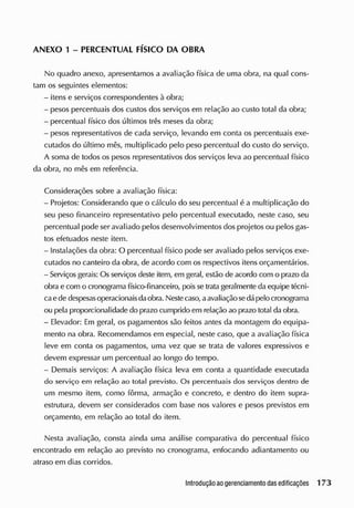 ANEXO 1 - PERCENTUAL FÍSICO DA OBRA
No quadro anexo, apresentamos a avaliação física de uma obra, na qual cons-
tam os seguintes elementos:
- itens e serviços correspondentes à obra;
- pesos percentuais dos custos dos serviços em relação ao custo total da obra;
- percentual físico dos últimos três meses da obra;
- pesos representativos de cada serviço, levando em conta os percentuais exe-
cutados do último mês, multiplicado pelo peso percentual do custo do serviço.
A soma de todos os pesos representativos dos serviços leva ao percentual físico
da obra, no mês em referência.
Considerações sobre a avaliação física:
- Projetos: Considerando que o cálculo do seu percentual é a multiplicação do
seu peso financeiro representativo pelo percentual executado, neste caso, seu
percentual pode ser avaliado pelos desenvolvimentos dos projetos ou pelos gas-
tos efetuados neste item.
- Instalações da obra: O percentual físico pode ser avaliado pelos serviços exe-
cutados no canteiro da obra, de acordo com os respectivos itens orçamentários.
- S
erviços gerais: Os serviços deste item, em geral, estão de acordo com o prazo da
obra e com o cronograma físico-financeiro, poisse tratageralmente da equipe técni-
caede despesasoperacionaisda obra. Nestecaso, aavaliação se dápelo cronograma
ou pela proporcionalidade cio prazo cumprido em relação ao prazo total da obra.
- Elevador: Em geral, os pagamentos são feitos antes da montagem do equipa-
mento na obra. Recomendamos em especial, neste caso, que a avaliação física
leve em conta os pagamentos, uma vez que se trata de valores expressivos e
elevem expressar um percentual ao longo do tempo.
- Demais serviços: A avaliação física leva em conta a quantidade executada
do serviço em relação ao total previsto. Os percentuais dos serviços dentro de
um mesmo item, como fôrma, armação e concreto, e dentro do item supra-
estrutura, devem ser considerados com base nos valores e pesos previstos em
orçamento, em relação ao total do item.
Nesta avaliação, consta ainda uma análise comparativa do percentual físico
encontrado em relação ao previsto no cronograma, enfocando adiantamento ou
atraso em dias corridos.
 