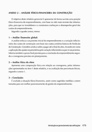 ANEXO 2 - ANÁLISE FÍSICO-FINANCEIRA DA CONSTRUÇÃO
O objetivo deste relatório gerencial é apresentar de forma sucinta uma posição
físico-financeira do empreendimento, com base no mês mais recente das informa-
ções, para que os investidores e a construtora conheçam o desempenho geral dos
custos do empreendimento.
Segundo o quadro anexo, temos:
1 - Análise financeira global:
A análise enfoca o orçamento inicial do empreendimento e a variação inflacio-
nária dos custos de construção com base nos custos unitários básicos do Sindicato
da Construção. Considera ainda o saldo a pagar atéo final da obra, levando em conta
a aplicação dosajustesorçamentáriospelavariação inflacionáriaou por re-orçamentos.
Informa também o prazo final previsto para a conclusão do empreendimento segun-
do o cronograma previsto em planejamento.
2 - Análise física da obra:
Apresenta uma comparação física em relação ao cronograma, pelas informa-
ções apresentadas no item 1 deste relatório, e na avaliação dos percentuais físicos,
segundo o anexo 1.
3 - Conclusão:
É avaliada a situação físico-financeira, assim como sugeridas medidas a serem
tomadas para um melhor posicionamento da gestão do empreendimento.
 