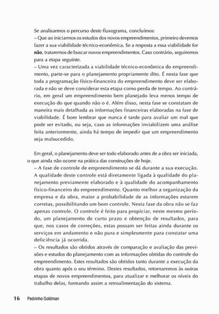 Se analisarmos o percurso deste fluxograrna, concluímos:
- Que ao iniciarmos osestudos dos novosempreendimentos, primeiro devemos
fazer a sua viabilidade técnico-econômica. Se a resposta a essa viabilidade for
não, trataremos de buscar novos empreendimentos. Caso contrário, seguiremos
para a etapa seguinte.
- Uma vez caracterizada a viabilidade técnico-econômica do empreendi-
mento, parte-se para o planejamento propriamente dito. É nesta fase que
toda a programação físico-financeira do empreendimento deve ser elabo-
rada e não se deve considerar esta etapa como perda de tempo. Ao contrá-
rio, em geral um empreendimento bem planejado leva menos tempo de
execução do que quando não o é. Além disso, nesta fase se constatam de
maneira mais detalhada as informações financeiras elaboradas na fase de
viabilidade. É bom lembrar que nunca é tarde para avaliar um mal que
pode ser evitado, ou seja, caso as informações inviabilizem uma análise
feita anteriormente, ainda há tempo de impedir que um empreendimento
seja malsucedido.
Em geral, o planejamento deve ser todo elaborado antes de a obra ser iniciada,
o que ainda não ocorre na prática das construções de hoje.
- A fase de controle de empreendimento se dá durante a sua execução.
A qualidade deste controle está diretamente ligada à qualidade do pla-
nejamento previamente elaborado e à qualidade do acompanhamento
físico-financeiro do empreendimento. Quanto melhor a organização da
empresa e da obra, maior a probabilidade de as informações estarem
corretas, possibilitando um bom controle. Nesta fase da obra não se faz
apenas controle. O controle é feito para propiciar, neste mesmo perío-
do, um planejamento de curto prazo e obtenção de resultados, para
que, nos casos de correções, estas possam ser feitas ainda durante os
serviços em andamento e não pura e simplesmente para constatar uma
deficiência já ocorrida.
- Os resultados são obtidos através de comparação e avaliação das previ-
sões e estudos do planejamento com as informações obtidas do controle do
empreendimento. Estes resultados são obtidos tanto durante a execução da
obra quanto após o seu término. Destes resultados, retornaremos às outras
etapas de novos empreendimentos, para atualizar e melhorar os níveis do
trabalho delas, formando assim a retroalimentação do sistema.
 