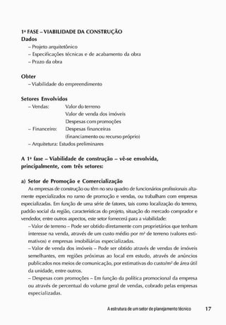 FASE - VIABILIDADE DA CONSTRUÇÃO
Dados
- Projeto arquitetônico
- Especificações técnicas e de acabamento da obra
- Prazo da obra
Obter
-Viabilidade do empreendimento
Setores Envolvidos
- Vendas: Valor do terreno
Valor de venda dos imóveis
Despesas com promoções
- Financeiro: Despesas financeiras
(financiamento ou recurso próprio)
- Arquitetura: Estudos preliminares
A I a
fase - Viabilidade de construção - vê-se envolvida,
principalmente, com três setores:
a) Setor de Promoção e Comercialização
As empresas de construção ou têm no seu quadro de funcionários profissionais alta-
mente especializados no ramo de promoção e vendas, ou trabalham com empresas
especializadas. Em função de uma série de fatores, tais como localização do terreno,
padrão social da região, características do projeto, situação do mercado comprador e
vendedor, entre outros aspectos, este setor fornecerá para a viabilidade:
-Valor de terreno - Pode ser obtido diretamente com proprietários que tenham
interesse na venda, através de um custo médio por m2
de terreno (valores esti-
mativos) e empresas imobiliárias especializadas.
-Valor de venda dos imóveis - Pode ser obtido através de vendas de imóveis
semelhantes, em regiões próximas ao local em estudo, através de anúncios
publicados nos meios de comunicação, por estimativas do custo/m2
de área útil
da unidade, entre outros.
- Despesas com promoções - Em função da política promocional da empresa
ou através de percentual do volume geral de vendas, cobrado pelas empresas
especializadas.
 