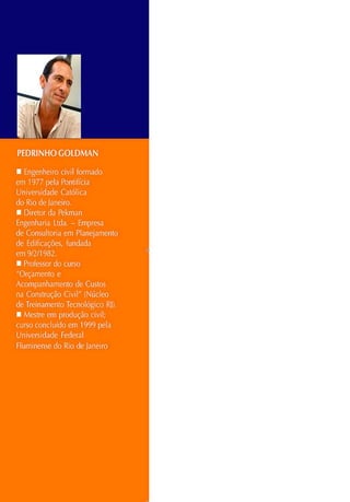 PE
DR
INHOGOLDMAN
• Engenheiro civil formado
em 1977 pela Pontifícia
Universidade Católica
do Rio de Janeiro.
• Diretor da Pekman
Engenharia Ltda. - Empresa
de Consultoria em Planejamento
de Edificações, fundada
em 9/ 2/ 1982.
• Professor do curso
"Orçamento e
Acompanhamento de Custos
na Construção Civil" (Núcleo
de Treinamento Tecnológico RJ).
• Mestre em produção civil;
curso concluído em 1999 pela
Universidade Federal
Fluminense do Rio de Janeiro
 