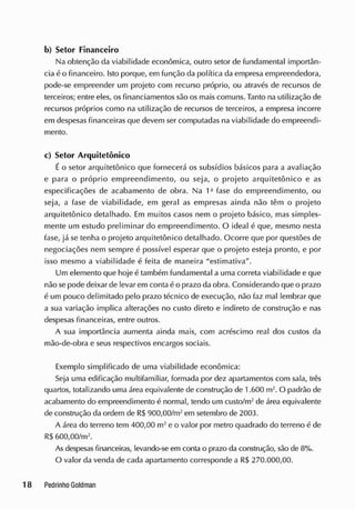 b) Setor Financeiro
Na obtenção da viabilidade econômica, outro setor de fundamental importân-
cia é o financeiro. Isto porque, em função da política da empresa empreendedora,
pode-se empreender um projeto com recurso próprio, ou através de recursos de
terceiros; entre eles, os financiamentos são os mais comuns. Tanto na utilização de
recursos próprios como na utilização de recursos de terceiros, a empresa incorre
em despesas financeiras que devem ser computadas na viabilidade do empreendi-
mento.
c) Setor Arquitetônico
É o setor arquitetônico que fornecerá os subsídios básicos para a avaliação
e para o próprio empreendimento, ou seja, o projeto arquitetônico e as
especificações de acabamento de obra. Na fase do empreendimento, ou
seja, a fase de viabilidade, em geral as empresas ainda não têm o projeto
arquitetônico detalhado. Em muitos casos nem o projeto básico, mas simples-
mente um estudo preliminar do empreendimento. O ideal é que, mesmo nesta
fase, já se tenha o projeto arquitetônico detalhado. Ocorre que por questões de
negociações nem sempre é possível esperar que o projeto esteja pronto, e por
isso mesmo a viabilidade é feita de maneira "estimativa".
Um elemento que hoje é também fundamental a uma correta viabilidade e que
não se pode deixar de levar em conta é o prazo da obra. Considerando que o prazo
é um pouco delimitado pelo prazo técnico de execução, não faz mal lembrar que
a sua variação implica alterações no custo direto e indireto de construção e nas
despesas financeiras, entre outros.
A sua importância aumenta ainda mais, com acréscimo real dos custos da
mão-de-obra e seus respectivos encargos sociais.
Exemplo simplificado de uma viabilidade econômica:
Seja uma edificação rnultifamiliar, formada por dez apartamentos com sala, três
quartos, totalizando uma área equivalente de construção de 1.600 m2
. O padrão de
acabamento do empreendimento é normal, tendo um custo/m2
de área equivalente
de construção da ordem de RS900,00/m2
em setembro de 2003.
A área do terreno tem 400,00 m2
e o valor por metro quadrado do terreno é de
R$ 600,00/m2
.
As despesas financeiras, levando-se em conta o prazo da construção, são de 8%.
O valor da vencia de cada apartamento corresponde a R$ 270.000,00.
 