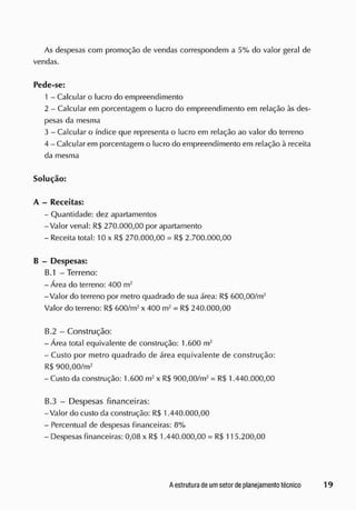 As despesas com promoção de vendas correspondem a 5% do valor geral de
vendas.
Pede-se:
1 - Calcular o lucro do empreendimento
2 - Calcular em porcentagem o lucro do empreendimento em relação às des-
pesas da mesma
3 - Calcular o índice que representa o lucro em relação ao valor do terreno
4 - Calcular em porcentagem o lucro do empreendimento em relação à receita
da mesma
Solução:
A - Receitas:
- Quantidade: dez apartamentos
-Valor venal: R$ 270.000,00 por apartamento
- Receita total: 10 x R$ 270.000,00 = R$ 2.700.000,00
B - Despesas:
B.1 - Terreno:
- Área do terreno: 400 m2
-Valor do terreno por metro quadrado de sua área: R$ 600,00/m2
Valor do terreno: R$ 600/m2
x 400 m2
= R$ 240.000,00
B.2 - Construção:
- Área total equivalente de construção: 1.600 m2
- Custo por metro quadrado de área equivalente de construção:
R$ 900,00/m2
- Custo da construção: 1.600 m2
x R$ 900,00/m2
= R$ 1.440.000,00
B.3 - Despesas financeiras:
-Valor do custo da construção: R$ 1.440.000,00
- Percentual de despesas financeiras: 8%
- Despesas financeiras: 0,08 x R$ 1.440.000,00 = R$ 115.200,00
 