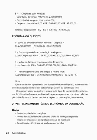 13.4 - Despesas com vendas:
-Valor Geral de Vendas (V.G.V.): R$ 2.700.000,00
- Percentual de despesas com vendas: 5%
- Despesas com vendas: 0,05 x R$ 2.700.000,00 = R$ 135.000,00
Total das despesas: B.1+ B.2+ B.3 + B.4 = R$ 1.930.200,00
RESPOSTAS AOS QUESITOS:
1- Lucro do Empreendimento: Receitas - Despesas =
R$ 2.700.000,00 -1.930.200,00 = R$ 769.800,00
2 - Percentagem do lucro em relação às despesas:
(Lucro/Despesas) x 100 = (769.800,00/1.930.200,00) x 100 = 39,88%
3 - índice do lucro em relação ao valor do terreno:
(Lucro/terreno) x 100 = (769.800,00/240.000,00) x 100 = 320,75%
4 - Percentagem do lucro em relação à receita total:
(Lucro/Receita) x 100 = (769.800,00/2.700.000,00) x 100 = 28,51 %
Nota:
Apesar de termos apresentado um exemplo de forma simplista, adotamos nos
quesitos cálculos muito usuais pelos incorporadores da construção civil.
Eles podem variar consideravelmente pelo tipo de investimento, pela for-
ma de obtenção dos recursos financeiros para empreender o projeto, pela ex-
pectativa de vendas (antes, durante e depois da construção), entre outros.
2a
FASE - PLANEJAMENTO TÉCNICO-ECONÔM ICO DA CONSTRUÇÃO
Dados
- Projeto arquitetônico completo
- Projeto de cálculo estrutural completo (inclusive fundações especiais)
- Projeto de instalações completas (inclusive os especiais)
- Especificações técnicas e de acabamentos da obra
 