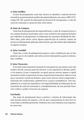 c) Setor Jurídico
O setor de planejamento, nesta fase, fornece os subsídios e materiais técnicos
necessáriosao processamento jurídico do empreendimento, taiscomo a NBR 12721
(antiga NB 140), quando da elaboração do memorial de incorporação, o valor do
custo da construção e o prazo da obra, entre outros.
d) Setor de Compras
Nesta fase de planejamento do empreendimento, o setor de compras fornece o
seu cadastro de preços atualizados, assim como o histórico das propostas fechadas
para subsídios ao planejamento na elaboração do orçamento detalhado da obra.
Além disso, pode alertar contra alguma especificação de material, sistema de
serviço ou subempreitada aplicados anteriormente, que não tenham sido satisfatórios
no aspecto compras.
e) Setor Contábil
Nesta fase, o setor de planejamento prepara o setor contábil para que na fase
posterior, que é a de controle, este tenha um bom desempenho quanto às informa-
ções contábeis.
f) Setor Financeiro
Éum setor muito importante do ponto de vista gerencial, que muitas vezes não
recebe o devido valor por parte dos técnicos. A sua importância é devida à políti-
ca cia empresa, já que o empresário, em geral, procura reservar apenas o capital
necessário ao bom cumprimento de seus compromissos financeiros. Reservar mais
que o necessário é perda de dinheiro, assim como reservar menos compromete a
realização dos compromissos, podendo levar a graves conseqüências. Com isso,
podemos ter a noção da importância e da responsabilidade da elaboração de um
orçamento do custo da construção e, conseqüentemente, de uma previsão finan-
ceira realista à política financeira da empresa.
Conclusão:
Esta etapa de planejamento busca canalizar o máximo de informações dos
mais diversos setores da empresa, a fim de que o planejamento da obra leve em
conta todos os detalhes pertinentes. Podemos citar como relatórios mais importan-
tes nesta fase:
 