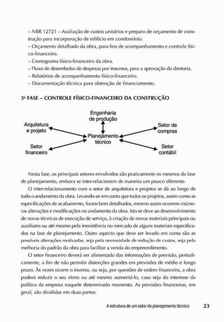 - NBR 12721 - Avaliação de custos unitários e preparo de orçamento de cons-
trução para incorporação de edifício em condomínio.
- Orçamento detalhado da obra, para fins de acompanhamento e controle físi-
co-financeiro.
- Cronograma físico-financeiro da obra.
- Fluxo de desembolso de despesas por insumos, para a aprovação da diretoria.
- Relatórios de acompanhamento físico-financeiro.
- Documentação técnica para obtenção de financiamento.
Nesta fase, os principais setores envolvidos são praticamente os mesmos da fase
de planejamento, embora se inter-relacionem de maneira um pouco diferente.
O inter-relacionamento com o setor de arquitetura e projetos se dá ao longo de
todo o andamento da obra. Levando-se em contaque todososprojetos, assim como as
especificações de acabamento, foram bem detalhados, mesmo assim ocorrem inúme-
rasalterações e modificações no andamento daobra. Isto sedeve ao desenvolvimento
de novas técnicas de execução de serviço, à criação de novos materiais principais ou
auxiliares ou até mesmo pela inexistência no mercado de alguns materiais especifica-
dos na fase cie planejamento. Outro aspecto que deve ser levado em conta são as
possíveis alterações motivadas, seja pela necessidade de redução de custos, seja pela
melhoria do padrão da obra para facilitar a venda do empreendimento.
O setor financeiro deverá ser alimentado das informações de previsão, periodi-
camente, a fim de não permitir distorções grandes em previsões de médio e longo
prazo. Às vezes ocorre o inverso, ou seja, por questões de ordem financeira, a obra
poderá reduzir o seu ritmo ou até mesmo aumentá-lo, caso seja do interesse da
política da empresa naquele determinado momento. As previsões financeiras, em
geral, são divididas em duas partes:
3- FASE - CONTROLE FÍSICO-FINANCEIRO DA CONSTRUÇÃO
Engenharia
de produção
 