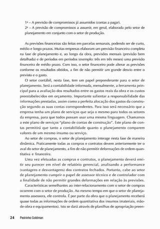 1a
- A previsão de compromissos já assumidos (contas a pagar).
2J
- A previsão de compromissos a assumir, em geral, elaborada pelo setor de
planejamento em conjunto com o setor de produção.
As previsões financeiras são feitas em parcelas semanais, podendo ser de curto,
médio e longo prazos. Muitas empresas elaboram um previsão financeira completa
na fase de planejamento e, ao longo da obra, previsões mensais (previsão bem
detalhada) e de períodos em períodos (exemplo: três em três meses) uma previsão
financeira de médio prazo. Com isso, o setor financeiro pode alterar as previsões
conforme os resultados obtidos, a fim de não permitir um grande desvio entre o
previsto e o gasto.
O setor contábil, nesta fase, tem um papel preponderante para o setor de
planejamento. Será a contabilidade informada, mensalmente, a ferramenta prin-
cipal para a avaliação dos resultados entre os gastos reais da obra e os custos
preestabelecidos em orçamento. Importante salientar a responsabilidade das
informações prestadas, assim como a perfeita alocação dos gastos da constru-
ção segundo as suas contas correspondentes. Para isso será necessário que a
empresa tenha um plano de serviços que seja o mesmo para todos os setores
da empresa, para que todos possam usar uma mesma linguagem. Chamamos
a este plano de serviços "plano de contas de construção''. Este plano de con-
tas permitirá que tanto a contabilidade quanto o planejamento comparem
valores de um mesmo insumo ou serviço.
Ao setor de compras, o setor de planejamento interage nesta fase de maneira
dinâmica. Praticamente todas as compras e contratos devem anteriormente ter o
aval do setor de planejamento, a fim de não permitir deformações de ordem quan-
titativa e financeira.
Uma vez efetuadas as compras e contratos, o planejamento deverá emi-
tir seu parecer em nível de relatório gerencial, analisando a performance
(vantagens e desvantagens) dos contratos fechados. Portanto, cabe ao setor
de planejamento cumprir o papel de assessor técnico e de controlador com
a finalidade de não permitir grandes deformações em relação às previsões.
Características semelhantes ao inter-relacionamento com o setor de compras
ocorrem com o setor de produção. Ao mesmo tempo em que o setor de planeja-
mento assessora, ele controla. Épor parte da obra que o planejamento receberá
quase todas as informações de ordem quantitativa dos insumos (materiais, mão-
de-obra e equipamentos). Isto se dará através de planilhas de apropriação preen-
 