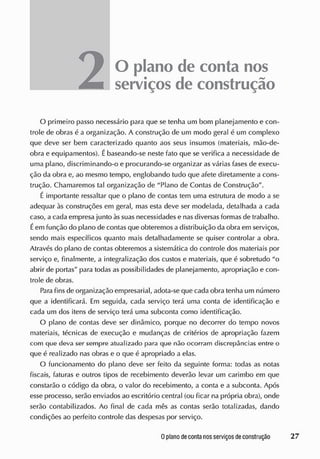 O plano de conta nos
serviços de construção
O primeiro passo necessário para que se tenha um bom planejamento e con-
trole de obras é a organização. A construção de um modo geral é um complexo
que deve ser bem caracterizado quanto aos seus insumos (materiais, mão-de-
obra e equipamentos). Ébaseando-se neste fato que se verifica a necessidade de
uma plano, discriminando-o e procurando-se organizar as várias fases de execu-
ção da obra e, ao mesmo tempo, englobando tudo que afete diretamente a cons-
trução. Chamaremos tal organização de "Plano de Contas de Construção".
É importante ressaltar que o plano de contas tem uma estrutura de modo a se
adequar às construções em geral, mas esta deve ser modelada, detalhada a cada
caso, a cada empresa junto às suas necessidades e nasdiversas formas de trabalho.
Éem função cio plano de contas que obteremos a distribuição da obra em serviços,
sendo mais específicos quanto mais detalhadamente se quiser controlar a obra.
Através do plano de contas obteremos a sistemática do controle cios materiais por
serviço e, finalmente, a integralização dos custos e materiais, que é sobretudo "o
abrir de portas" para todas as possibilidades de planejamento, apropriação e con-
trole de obras.
Para fins de organização empresarial, adota-se que cada obra tenha um número
que a identificará. Em seguida, cada serviço terá uma conta de identificação e
cada um dos itens de serviço terá uma subconta como identificação.
O plano de contas deve ser dinâmico, porque no decorrer do tempo novos
materiais, técnicas de execução e mudanças de critérios de apropriação fazem
com que deva ser sempre atualizado para que não ocorram discrepâncias entre o
que é realizado nas obras e o que é apropriado a elas.
O funcionamento do plano deve ser feito da seguinte forma: toclas as notas
fiscais, faturas e outros tipos cie recebimento deverão levar um carimbo em que
constarão o código da obra, o valor do recebimento, a conta e a subconta. Após
esse processo, serão enviados ao escritório central (ou ficar na própria obra), onde
serão contabilizados. Ao final de cada mês as contas serão totalizadas, dando
condições ao perfeito controle das despesas por serviço.
 