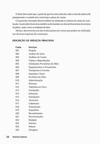 O leitor devesentir que, apartir do que foi acima descrito, todo o restodo sistema de
planejamento e controle terá como base o plano de contas.
O orçamento executado deverá também ser totalizado no sistema de contas de cons-
trução. Asprevisõesfinanceirastambém serão basedasnosdesmembramentosde serviços
do plano, assim como osmateriais deobra.
Abaixo, descrevemos um dos muitos planos de contas que podem ser utilizados
nas diversas empresas de construção.
DESCRIÇÃO DE SERVIÇOS PRINCIPAIS
Conta Serviços
001 Projetos
002 Análise de Solos
003 Análises de Custos
004 Cópias e Reproduções
005 Instalações Provisórias da Obra
006 Equipamentos e Ferramentas
007 Transportes e Carretos
008 Impostos e Taxas
009 Escritório da Obra
010 Administração
011 Diversos
012 Trabalhos em Terra
013 Fundações
014 Estruturas
015 Instalações
016 Alvenaria
017 Coberturas
018 Tratamentos
019 Esquadrias
020 Revestimentos
021 Pavimentações
022 Rodapés
023 Solei ras
024 Peitoris
025 Ferragens
 