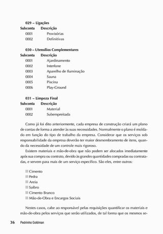 029 - Ligações
Subconta Descrição
0001 Provisórias
0002 Definitivas
030- Utensílios Complementares
Subconta Descrição
0001 Ajardinamento
0002 Interfone
0003 Aparelho de Iluminação
0004 Sauna
0005 Piscina
0006 Play-Cround
031 - Limpeza Final
Subconta Descrição
0001 Material
0002 Subempreitada
Como já foi dito anteriormente, cada empresa de construção criará um plano
de contas de forma a atender às suas necessidades. Normalmente o plano é molda-
do em função do tipo de trabalho da empresa. Considerar que os serviços sob
responsabilidade da empresa deverão ter maior desmembramento de itens, quan-
do da necessidade de um controle mais rigoroso.
Existem materiais e mão-de-obra que não podem ser alocados imediatamente
apóssua compra ou contrato, devido àsgrandes quantidades compradasou contrata-
das, e servem para mais de um serviço específico. São eles, entre outros:
Cimento
Pedra
Areia
Saibro
Cimento Branco
Mão-de-Obra e Encargos Sociais
Nestes casos, cabe ao responsável pelas requisições quantificar os materiais e
mão-de-obra pelos serviços que serão utilizados, de tal forma que os mesmos se-
 