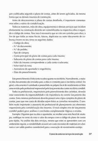jam codificados segundo o plano de contas, antes de serem aplicados, da mesma
forma que os demais insumos de construção.
Antes de descrevermos o plano de contas detalhado, é importante comentar-
mos sobre a rotina da contabilização.
Todos os materiais, mão-de-obra, equipamentos e demais serviços que incidam
diretamente na construção deverão ser contabilizados na respectiva obra e segun-
do o código de contas. Para isso é necessário que se crie um carimbo para obra, a
fim de que todas as notas fiscais, faturas, duplicatas ou outro documento de co-
brança levem no seu verso os seguintes dados:
- Código da obra;
- N.° do documento;
- N.° do pedido;
-Tipo de compra;
- Conta principal do plano de contas para cada insumo;
- Subconta do plano de contas para cada insumo;
-Valor do insumo correspondente a cada conta e subconta;
-Valor total da nota;
- Assinaturas do apontador e engenheiro;
- Data do preenchimento.
E
ste preenchimento é feito tanto na obraquanto no escritório. Normalmente, a maio-
ria dos documentos são enviados para a obra e o restante para o escritório central. E
m
geral, o documento écarimbado e preenchido no próprio local de recebimento eéfeita
uma revisão pelo profissional responsável pelo lançamento doscustosno diário contábil.
Todos os profissionais, responsáveis pelo preenchimento dos carimbos, deverão
estar conscientes da responsabilidade e da importância do correto lançamento dos
custos. E
stes mesmos profissionais deverão possuir uma cópia completa do plano de
contas, para que nos casos de dúvidas sejam feitas as consultas necessárias. Étam-
bém muito importante a assessoria do profissional de planejamento aos elementos
responsáveis pela contabilização dos insumos. O mais simples erro de lançamento
contábil poderá gerar análises e conclusões completamente ilógicas e erradas.
Exemplo: Digamos que na obra o apontador, ao receber uma nota fiscal de azule-
jos, codifique no verso da nota o valor da compra com o código do plano de contas
para tijolos. Na análise dos dois serviços, mesmo que estes se apresentem com um
andamento regular, a contabilidade acusará um custo excessivo de materiais em alve-
naria e um saldo positivo considerável para a execução de revestimento-azulejo.
 