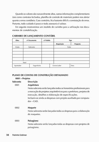 Quando osvalores são razoavelmente altos, outras informações complementares
(tais como contratos fechados, planilha de controle de materiais) podem nos alertar
quanto a erros contábeis. Caso contrário, fica bastante difícil a constatação de erros.
Portanto, todo cuidado é pouco e toda assessoria é salutar.
Em seguida mostraremos um modelo de carimbo para a utilização nos docu-
mentos de contabilização.
CARIMBO DE LANÇAM ENTO CONTÁBIL
Obra n° Documento n" Pedido Tipo
Requisição Proposta
Conla S
ubconta Valor
Total
Apontador E
ngenheiro Gerenciador Data
PLANO DE CONTAS DE CONSTRUÇÃO DETALHADO
0001 - Projetos
Subconta Descrição
0001 Arquitetura
Nestasubconta serão lançados todososhonorários profissionais para
a execução de projetos arquitetônicos para a prefeitura, projetos de
execução, detalhes e elaboração de especificações.
Incluem-se ainda as despesas com projeto auxiliado por computa-
dor - CAD.
0002 Maquete
Nesta subconta serão lançadas todasasdespesas para a elaboração
de maquetes.
0003 Paisagismo
Nesta subconta serão lançadas todas as despesas com projetos de
paisagismo.
 