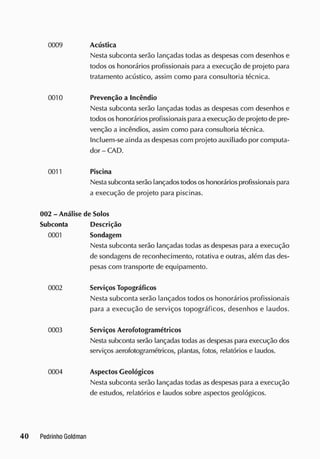 0009 Acústica
Nesta subconta serão lançadas todas as despesas com desenhos e
todos os honorários profissionais para a execução de projeto para
tratamento acústico, assim como para consultoria técnica.
0010 Prevenção a Incêndio
Nesta subconta serão lançadas todas as despesas com desenhos e
todosos honorários profissionais para aexecução de projeto de pre-
venção a incêndios, assim como para consultoria técnica.
Incluem-se ainda as despesas com projeto auxiliado por computa-
dor - CAD.
0011 Piscina
Nestasubconta serão lançados todososhonorários profissionais para
a execução de projeto para piscinas.
002 - Análise de Solos
Subconta Descrição
0001 Sondagem
Nesta subconta serão lançadas todas as despesas para a execução
de sondagens de reconhecimento, rotativa e outras, além das des-
pesas com transporte de equipamento.
0002 Serviços Topográficos
Nesta subconta serão lançados todos os honorários profissionais
para a execução de serviços topográficos, desenhos e laudos.
0003 Serviços Aerofotogramétricos
Nesta subconta serão lançadas todasas despesas para execução dos
serviços aerofotogramétricos, plantas, fotos, relatórios e laudos.
0004 Aspectos Geológicos
Nesta subconta serão lançadas todas as despesas para a execução
de estudos, relatórios e laudos sobre aspectos geológicos.
 