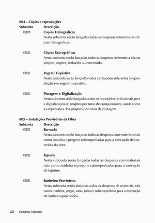 004 - Cópias e reproduções
Subconta Descrição
0001 Cópias Heliográficas
Nesta subconta serão lançadas todas as despesas referentes às có-
pias heliográficas.
0002 Cópias Reprográficas
Nesta subconta serão lançadas todas as despesas referentes a cópias
simples, duplex, reduzida ou emendada.
0003 Vegetal Copiativa
Nesta subconta serão lançadas todasasdespesas referentesà repro-
dução em vegetal copiativa.
0004 Plotagem e Digitalização
Nestasubconta serão lançados todososhonoráriosprofissionais para
a digitalização de projetos por meio de computadores, assim como
as impressões dos projetos por meio de plotagem.
005 - Instalações Provisórias da Obra
Subconta Descrição
0001 Barracão
Nesta subconta serão lançadas todasasdespesas com materiais (tais
como madeira e prego) e subempreitadas para a execução de bar-
racões da obra.
0002 Tapume
Nesta subconta serão lançadas todas as despesas com materiais
(tais como macieira e prego) e subempreitadas para a execução
de tapume.
0003 Banheiros Provisórios
Nesta subconta serão lançadas todas as despesas de materiais, tais
como madeira, prego, vaso, tubos e subempreitada para a execução
debanheiros provisórios.
 