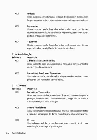 Limpeza
Nesta subconta serão lançadas todas asdespesas com materiais de
limpeza durante a obra, tais como vassouras, detergente e ácidos.
0006 Pagamentos
Nesta subconta serão lançadas todas as despesas com firmas
especializadas em cálculosdefolhasdepagamento, assim como trans-
portese entrega dos pagamentos.
0007 Vigilância
Nesta subconta serão lançadas todas as despesas com firmas
especializadas em vigilância do canteiro de obras.
010 - Administração
Subconta Descrição
0001 Administração da Construtora
Nestasubconta serão lançados todososhonorários correspondentes
aos serviços da construtora.
0002 Impostosde Serviçosda Construtora
Nestasubcontaserão lançadostodososimpostossobreserviçoscorres-
pondentes aos honorários da construtora.
011 - Diversos
Subconta Descrição
0001 Proteção deTranseuntes
Nesta subconta serão lançadas todasas despesascom materiais para a
proteção de transeuntes, tais como madeira, prego, tela de arame e
subempreitada para a sua execução.
0002 Reparo dos Vizinhos
Nestasubcontaserão lançadas todasasdespesascom subempreitadas
e materiais para reparo de danos causados pela obra aos vizinhos.
0003 Diversos
Nestasubcontaserão lançadastodasasdespesascom serviços, taiscomo
desratização, carro-pipa e gratificações.
 