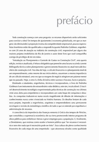 prefácio
Toda construção começa com uma pergunta: os recursos disponíveis serão suficientes
para concluir aobra? E
m temposde ajustamento à economia globalizada, em que asmar-
gensvão diminuindo àproporção inversadacompetitividade empresarial, poucos especia-
listas brasileiros estão tão qualificados arespondê-la quanto Pedrinho Goldman, engenhei-
ro com 29 anos de atuação na indústria de construção civil, responsável por alguns dos
maiores projetos imobiliários do Rio de J
aneiro e autor deste livro que você compartilha
comigo do privilégio de ter em mãos.
"Introdução ao Planejamento e C
ontrole de C
ustos na C
onstrução Civil", esta quarta
edição, revista eatualizada, é leitura obrigatóriaquepreenche umalacuna na aindacarente
bibliografia técnica sobre planejamento egerenciamento financeiro no atual mercado bra-
sileiro de construção civil. Nosdiasde hoje, o cálculo financeiro eo planejamento total cie
um empreendimento, antes mesmo de seu início efetivo, assumiram a mesma importância
de umcálculo estrutural, umavezqueasmargensde negócio atingiram um patamar menor
que no passado. Hoje, o erro é a linha divisória entre sucesso e fracasso, lucro e prejuízo.
Destinado a estudantes, engenheiros, técnicos e incorporadores, o livro de Pedrinho
Goldman éum instrumento de extraordinário valor didático, este sim, incalculável. O incrí-
vel desenvolvimento tecnológico experimentado pelas técnicas de construção nos últimos
vinte anosabriu para empreiteiros e incorporadores um vasto leque de conquistas e desa-
fios. As conquistas traduzem-se numa escala magnificente de difusão de informações e
conhecimentos nunca antes vivenciada na história humana. Os desafios brotam de cada
novo projeto, impondo a engenheiros, arquitetos e empreendedores uma permanente
reciclagem e revisão da metodologia científica de tudo o que se entende por engenharia e
administração de recursos.
A consciência da importância dasfinanças remonta à Grécia dos temposde Péricles,
que consolidou a supremacia econômica de sua terra promovendo intenso programa de
obras públicas paraembelezar Atenasegerar empregos para a população. E
, finalmente,
a Demóstenes, que ensinou como orador e homem público que "ter recursos é necessá-
rio e sem elesnada que é necessário pode ser feito". E
ssacultura do pleno conhecimento
financeiro de cada etapa de uma empreitada - que atravessou séculos como qualidade
 