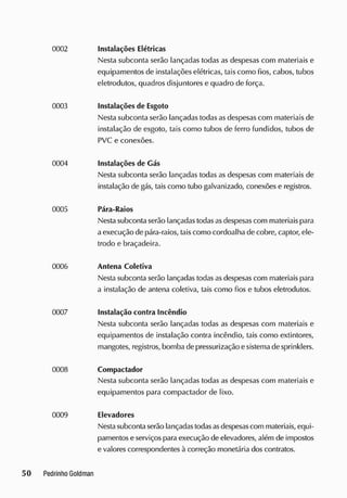 Instalações Elétricas
Nesta subconta serão lançadas todas as despesas com materiais e
equipamentos de instalações elétricas, tais como fios, cabos, tubos
eletrodutos, quadros disjuntores e quadro de força.
Instalações de Esgoto
Nesta subconta serão lançadas todas asdespesas com materiais de
instalação de esgoto, tais como tubos de ferro fundidos, tubos de
PVC e conexões.
Instalações de Gás
Nesta subconta serão lançadas todas as despesas com materiais de
instalação de gás, taiscomo tubo galvanizado, conexões e registros.
Pára-Raios
Nestasubconta serão lançadas todasasdespesascom materiais para
a execução de pára-raios, taiscomo cordoalha de cobre, captor, ele-
trodo e braçadeira.
Antena Coletiva
Nesta subconta serão lançadas todasas despesas com materiais para
a instalação de antena coletiva, tais como fios e tubos eletrodutos.
Instalação contra Incêndio
Nesta subconta serão lançadas todas as despesas com materiais e
equipamentos de instalação contra incêndio, tais como extintores,
mangotes, registros, bomba de pressurização esistemade sprinklers.
Compactador
Nesta subconta serão lançadas todas as despesas com materiais e
equipamentos para compactador de lixo.
Elevadores
Nestasubconta serão lançadas todasasdespesascom materiais, equi-
pamentos e serviços paraexecução de elevadores, além de impostos
e valores correspondentes à correção monetária dos contratos.
 