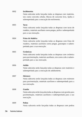 Enchimentos
Nesta subconta serão lançadas todas as despesas com materiais,
tais como concreto celular, blocos de concreto leve, tijolos e
subempreitada para a execução de enchimento.
Tacos
Nesta subconta serão lançadas todas as despesas com tacos de
madeira, materiais auxiliares como pregos, piche e subempreitada
para a sua execução.
Frisos de Madeira
Nesta subconta serão lançadas todas as despesas com frisos de
madeira, materiais auxiliares como pregos, granzepes e subem-
preitada para a sua execução.
Cerâmicas
Nesta subconta serão lançadas todas as despesas com cerâmica
para pavimentação, materiais auxiliares, tais como cola e subem-
preitada para a sua execução.
Asfalto
Nesta subconta serão lançadas todas as despesas com materiais e
subempreitada para a execução do asfaltamento.
Mármore
Nesta subconta serão lançadas todas as despesas com mármore
para pavimentação, materiais auxiliares e subempreitada para a
sua execução.
Granito
Nesta subconta serão lançadas todas as despesas com granito para
pavimentação, materiais auxiliares e subempreitada para a sua
execução.
Pedras
Nesta subconta serão lançadas todas as despesas com pedras
 