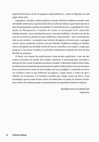 imprescindível para o êxito de qualquer empreendimento - pode ser flagrada em cada
página desta obra.
E
ngenheiro, consultor, auditor, professor eescritor, Pedrinho Goldman concebeu notá-
vel trabalho intelectual ao apontar fachosde luzàsdúvidas habituais que brotam durante as
fasesde planejamento egestão orçamentária. O conteúdo técnico ea qualidade de "Intro-
dução ao Planejamento e Controle de Custos na Construção Civil" motivarão,
indubitavelmente, novos investimentos para o mercado imobiliário. Durante mais de dez
anos de convivência, período em que trabalhamos conjuntamente - fosse contratado por
mim ou por terceiros - em projetos que saltaram de páginas em branco para a paisagem
urbana carioca, presenciei a paixão com que Pedrinho Goldman se entrega ao trabalho,
nunca restringindo sua atividade à frente de micros e planilhas, massaindo a campo para
pesquisar e concretizar na prática os princípios matemáticos resultantes de mais de duas
décadas de pesquisas.
O Brasil, com riqueza de matéria-prima e mão-de-obra qualificada, é uma das dez
maiores economias do mundo. E
ste modelo, entretanto, é insuficiente para consolidar a
inserção do Paísàatual conjuntura econômica mundial. A dimensão modernadeste mode-
lo orbitaem torno do perfeito gerenciamento de capital, matéria-primaerecursoshumanos.
E
sse conceito está no centro do novo modelo, do novo paradigma. E
, amparada em alicer-
ces científicos como os que folheamos nas páginas a seguir, temos a certeza de que a
indústria de construção civil brasileira caminha para atingir, muito em breve, níveis
tecnológicos que em nada ficarão a dever aosobservados nos países do Primeiro Mundo.
Uma certeza tão absoluta quanto um planejamento do engenheiro Pedrinho Goldman.
ROGÉRIOJONASZYLBERSZTAJN
Engenheiro
 