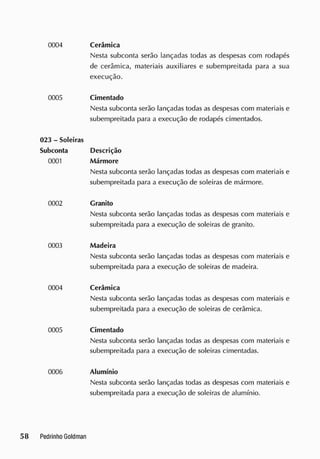 0004 Cerâmica
Nesta subconta serão lançadas todas as despesas com rodapés
de cerâmica, materiais auxiliares e subempreitada para a sua
execução.
0005 Cimentado
Nesta subconta serão lançadas todas as despesas com materiais e
subempreitada para a execução de rodapés cimentados.
023 - Soleiras
Subconta Descrição
0001 Mármore
Nesta subconta serão lançadas todas as despesas com materiais e
subempreitada para a execução de soleiras cie mármore.
0002 Granito
Nesta subconta serão lançadas todas as despesas com materiais e
subempreitada para a execução de soleiras de granito.
0003 Madeira
Nesta subconta serão lançadas todas as despesas com materiais e
subempreitada para a execução de soleiras de madeira.
0004 Cerâmica
Nesta subconta serão lançadas todas as despesas com materiais e
subempreitada para a execução de soleiras de cerâmica.
0005 Cimentado
Nesta subconta serão lançadas todas as despesas com materiais e
subempreitada para a execução de soleiras cimentadas.
0006 Alumínio
Nesta subconta serão lançadas todas as despesas com materiais e
subempreitada para a execução de soleiras de alumínio.
 