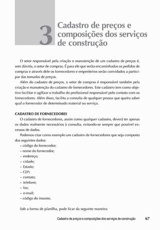 Cadastro de preçose
composições dos serviços
de construção
O setor responsável pela criação e manutenção de um cadastro de preços á,
sem dúvida, o setor de compras. Épara ele que serão encaminhados os pedidos de
compras e através dele os fornecedores e empreiteiros serão convidados a partici-
par das tomadas de preços.
Além do cadastro de preços, o setor de compras é responsável também pela
criação e manutenção do cadastro de fornecedores. Este cadastro tem como obje-
tivo facilitar e agilizar o trabalho do profissional responsável pelo contato com os
fornecedores. Além disso, facilita a consulta de qualquer pessoa que queira saber
qual o fornecedor de determinado material ou serviço.
CADASTRO DE FORNECEDORES
O cadastro de fornecedores, assim como qualquer cadastro, deverá ter apenas
os dados realmente necessários à consulta, evitando-se sempre que possível ex-
cessos de dados.
Podemos citar como exemplo um cadastro de fornecedores que seja composto
dos seguintes dados:
- código do fornecedor;
- nome do fornecedor;
- endereço;
- cidade;
- Estado;
-CEP;
- contato;
- telefone;
- fax;
- e-mail;
- código do insumo.
Sob a forma de planilha, pode ficar da seguinte maneira:
 