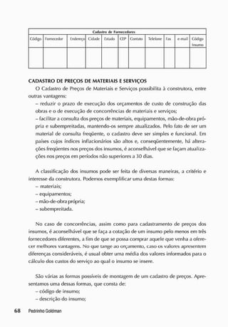 Cadastro dc Forncccdorcs
Código Fornecedor E
ndereço Cidade listado CEP C
ontato Telefone Fax e-mail Código
Insumo
CADASTRO DE PREÇOS DE MATERIAIS E SERVIÇOS
O Cadastro de Preços de Materiais e Serviços possibilita à construtora, entre
outras vantagens:
- reduzir o prazo de execução dos orçamentos de custo de construção das
obras e o de execução de concorrências de materiais e serviços;
- facilitar a consulta dos preços de materiais, equipamentos, mão-de-obra pró-
pria e subempreitadas, mantendo-os sempre atualizados. Pelo fato de ser um
material de consulta freqüente, o cadastro deve ser simples e funcional. E
m
países cujos índices inflacionários são altos e, conseqüentemente, há altera-
ções freqüentes nos preços dos insumos, é aconselhável que se façam atualiza-
ções nos preços em períodos não superiores a 30 dias.
A classificação dos insumos pode ser feita de diversas maneiras, a critério e
interesse da construtora. Podemos exemplificar uma destas formas:
- materiais;
- equipamentos;
- mão-de-obra própria;
- subempreitada.
No caso de concorrências, assim como para cadastramento de preços dos
insumos, é aconselhável que se faça a cotação de um insumo pelo menos em três
fornecedores diferentes, a fim de que se possa comprar aquele que venha a ofere-
cer melhores vantagens. No que tange ao orçamento, caso os valores apresentem
diferenças consideráveis, é usual obter uma média dos valores informados para o
cálculo dos custos do serviço ao qual o insumo se insere.
São várias as formas possíveis de montagem de um cadastro de preços. Apre-
sentamos uma dessas formas, que consta de:
- código de insumo;
- descrição do insumo;
 