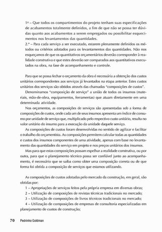 1Q
- Que todos os compartimentos do projeto tenham suas especificações
de acabamentos totalmente definidos, a fim de que não se possa ter dúvi-
das quanto aos acabamentos a serem empregados ou possibilitar esqueci-
mentos nos levantamentos das quantidades.
2.° - Para cada serviço a ser executado, estarem plenamente definidos os mé-
todos ou critérios adotados para os levantamentos das quantidades. Não nos
esqueçamos de que osquantitativos orçamentários deverão corresponder à rea-
lidade construtiva e que estes deverão ser comparados aos quantitativos execu-
tados na obra, na fase de acompanhamento e controle.
Para que se possa fechar o orçamento da obra é necessária a obtenção dos custos
unitários correspondentes aos serviços já levantados na etapa anterior. E
stes custos
unitários dos serviços são obtidos através das chamadas "composições de custos".
Denominamos "composição de serviço" a união de todos os insumos (mate-
riais, mão-de-obra, equipamentos, ferramentas) que atuam diretamente em uma
determinada atividade.
Nos orçamentos, as composições de serviços são apresentadas sob a forma de
composições decustos, onde cada um de seusinsumosapresenta um índice de consu-
mo por unidade de serviço que, multiplicado pelo respectivo custo unitário, resulta no
valor unitário do insumo para a execução da unidade daquele serviço.
As composições de custos foram desenvolvidas no sentido de agilizar e facilitar
o trabalho do orçamentista. Ascomposições permitem calcular todasas quantidades
e custos dos insumos componentes de uma atividade, apenas com base no levanta-
mento das quantidades do serviço em projeto e nos preços unitários dos insumos.
Maspara que estascomposições possam espelhar a realidade construtiva, ou por
outra, para que o planejamento técnico possa ser confiável junto ao acompanha-
mento, é necessário que se saiba como obter uma composição correta ou de que
forma foi obtida a composição de serviços que estamos utilizando.
As composições de custos adotadas pelo mercado da construção, em geral, são
obtidas por:
1 - Apropriações de serviços feitos pela própria empresa em diversas obras;
2 - Utilização de composições de revistas técnicas tradicionais no mercado;
3 - Utilização de composições de livros técnicos tradicionais no mercado;
4 - Utilização de composições de empresas de consultoria especializadas em
planejamento de custos de construção;
 