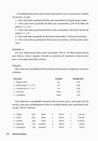 - Os multiplicadores de cada insumo representam o seu consumo por unidade
do serviço, ou seja:
1 - Paracada metro quadrado de fôrma são consumidos 0,24 kg de pregos mistos.
2 - Para cada metro quadrado de fôrma são consumidos 2,50 ml de tábua de
pinho 3.a
1 x 12".
3 - Para cada metro quadrado de fôrma são consumidos 3,00 ml de sarrafo de
pinho 2.a
1 x 4".
4 - Para cada metro quadrado de fôrma são consumidas 1,30 horas de servente.
5 - Para cada metro quadrado de fôrma são consumidas 1,30 horas de carpin-
teiro.
Exemplo a:
Em uma determinada obra serão executados 700 m2
de fôrma desenvolvida
para blocos, cintas e sapatas. Calcule os consumos de materiais e mão-de-obra
para a execução total deste serviço:
Solução:
Para cada metro quadrado de fôrma desenvolvida temos os seguintes consumos
unitários:
Descrição Unidade Multiplicador
1 - Pregos mistos kg 0,24
2 - Tábua pinho 3.J
1 x 12" ml 2,50
3 - Sarrafo pinho 2.'1
1 x 4" ml 3,00
4 - Servente horas 1,30
5 - carpinteiro horas 1,30
Para obtermos a quantidade necessária dos insumos, para a execução total do
serviço, basta que multipliquemos todos os multiplicadores pela quantidade total,
ou seja, 700 m2
. Portanto:
1 - Pregos 0,24 kg/m2
x 700 m2
168 kg
2 - Tábua 2,50 ml/m2
x 700 m2
1.750 ml
3 - Sarrafo 3,00 ml/m2
X 700 m* 2.100 ml
4 - Servente 1,30 horas/m2
x 700 m' 910 hs
5-Carpint eiro 1,30 horas/m2
x 700 m2
910 hs
 
