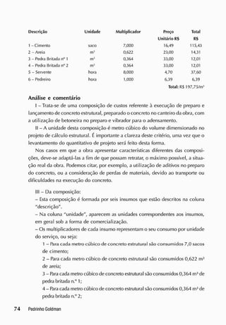 Descrição Unidade Multiplicador Preço Total
Unitário R$ R$
1 - Cimento saco 7,000 16,49 115,43
2 - Areia m}
0,622 23,00 14,31
3 - Pedra Britada n°1 m» 0,364 33,00 12,01
4 - Pedra Britada n° 2 m3
0,364 33,00 12,01
5 - Servente hora 8,000 4,70 37,60
6 - Pedreiro hora 1,000 6,39 6,39
Total: RS 197,75/m1
Análise e comentário
I - Trata-se de uma composição de custos referente à execução de preparo e
lançamento de concreto estrutural, preparado o concreto no canteiro da obra, com
a utilização de betoneira no preparo e vibrador para o adensamento.
II - A unidade desta composição é metro cúbico do volume dimensionado no
projeto de cálculo estrutural. Éimportante a clareza deste critério, uma vez que o
levantamento do quantitativo de projeto será feito desta forma.
Nos casos em que a obra apresentar características diferentes das composi-
ções, deve-se adaptá-las a fim cie que possam retratar, o máximo possível, a situa-
ção real da obra. Podemos citar, por exemplo, a utilização de aditivos no preparo
do concreto, ou a consideração de perdas de materiais, devido ao transporte ou
dificuldades na execução do concreto.
III - Da composição:
- Esta composição é formada por seis insumos que estão descritos na coluna
"descrição".
- Na coluna "unidade", aparecem as unidades correspondentes aos insumos,
em geral sob a forma de comercialização.
- Os multiplicadores de cada insumo representam o seu consumo por unidade
do serviço, ou seja:
1 - Para cada metro cúbico de concreto estrutural são consumidos 7,0 sacos
de cimento;
2 - Para cada metro cúbico de concreto estrutural são consumidos 0,622 m3
de areia;
3 - Rira cada metro cúbico de concreto estrutural são consumidos 0,364 m3
de
pedra britada n.° 1 ;
4 - Paracada metro cúbico de concreto estrutural são consumidos 0,364 m3
de
pedra britada n.° 2;
 