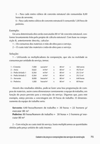 5 - Para cada metro cúbico de concreto estrutural são consumidas 8,00
horas de servente;
6 - Para cada metro cúbico de concreto estrutural é consumida 1,00 hora de
pedreiro.
Exemplo:
Em uma determinada obra serão executados 80 m3
de concreto estrutural, con-
forme levantamento feito pelo projeto de cálculo estrutural. Com base na compo-
sição B, anteriormente descrita, calcular:
1 - Os consumos dos materiais e mão-de-obra para o serviço.
2 - O custo total dos materiais e mão-de-obra para o serviço.
Solução:
1 - Utilizando os multiplicadores da composição, que são na realidade os
consumos por unidade do serviço, temos:
1-Ciment o 7,000 sacos/m3
X 80 m3
: 560 sacos
2 - Areia 0,622 mVm4
X 80 m3
49,76 m3
3 - Pedra britada 1 0,364 mVmJ
X 80 m3
29,12 m3
4 - Pedra britada 2 0,364 mVmJ
X 80 m3
29,12 m3
5 - Servente 8,000 horas/m3
X 80 m3
: 640 horas
6 - Pedreiro 1,000 horas/m3
X 80 m3
: 80 horas
Através dos resultados obtidos, pode-se fazer uma boa programação de com-
pras de materiais, assim como dimensionar corretamente a equipe de trabalho, em
função do prazo previsto para a execução do serviço. Digamos que, para este
exemplo, esteja prevista a concretagem em 30 horas de trabalho. O dimensio-
namento da equipe de trabalho seria:
Servente: 640 horas/ homem de trabalho -s- 30 horas = 22 homens p/
executar 80 m3
Pedreiro: 80 horas/ homem de trabalho -s
- 30 horas = 3 homens p/ exe-
cutar 80 m3
2 - Com relação ao custo total do serviço, basta multiplicarmos as quantidades
obtidas pelo preço unitário de cada insumo:
 