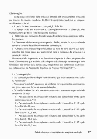 Observação:
- Composição de custos para armação, obtidos por levantamentos efetuados
por projetos de cálculos estruturais de diferentes projetistas, tendem a ser um pou-
co diferentes entre si.
- A perda de ferro prevista nesta composição á de 5%.
- A apropriação deste serviço e, conseqüentemente, a obtenção dos
multiplicadores pode ser feita da seguinte maneira:
a - Obtenção dos consumos de materiais no levantamento do projeto de cálcu-
lo estrutural.
b - Consumos efetivamente gastos e perdas obtidas, através de apropriação do
serviço e controle das saídas de materiais pelo estoque,
c - Obtenção dos índices de produtividade da mão-de-obra, através das apro-
priações das horas gastas por profissional para a execução da armação e a
produção efetiva.
Um outro dado importante a ser levantado é quanto à tabela de pesos dos
ferros. Éinteressante que a tabela utilizada pelo calculista seja a mesma que a do
fornecedor dos ferros e que, por sua vez, esteja dentro dos parâmetros estabeleci-
dos pelas normas da Associação Brasileira de Normas Técnicas (ABNT).
II - Da composição:
- E
sta composição é formada por nove insumos, que estão descritos sob a colu-
na "descrição''.
- Na coluna "unidade", aparecem as unidades correspondentes aos insumos,
em geral, sob a sua forma de comercialização.
- Os multiplicadores de cada insumo representam o seu consumo por unidade
do serviço, ou seja:
1 - Para cada quilo de armação em estruturas são consumidos 0,020 kg de
arame recozido n.° 18.
2 - Para cada quilo de armação em estruturas são consumidos 0,112 kg de
ferro CA 50 - 10 mm.
3 - Para cada quilo de armação em estruturas são consumidos 0,202 kg de
ferro CA 50 - 12,5 mm.
4 - Para cada quilo de armação em estruturas são consumidos 0,300 kg de
ferro CA 50 - 16,0 mm.
5 - Para cada quilo de armação em estruturas são consumidos 0,187 kg de
ferro CA 50-20,0 mm.
 