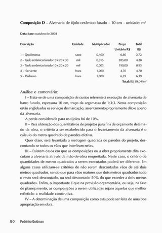 Composição D - Alvenaria de tijolo cerâmico furado - 10 cm - unidade: rrr
Data-base: outubro de 2003
Descrição Unidade Multiplicador Preço Total
Unitário R$ R$
1 - Qualimassa
2 - Tijolo cerâmico furado 10 x 20 x 30
3 - Tijolo cerâmico furado 10 x 20 x 20
4 - Servente
5 - Pedreiro
saco
hora
hora
mil
mil
0,400
0,015
0,005
1
,0
0
0
1
,0
0
0
6,80 2,72
285,00 4,28
190,00 0,95
4,70 4,70
6,39 6,39
Total: R$ 19,04/m-'
Análise e comentário:
I - Trata-se de uma composição de custos referente à execução de alvenaria de
barro furado, espessura 10 cm, traço da argamassa de 1:3:3. Nesta composição
estão englobados osserviços de marcação, assentamento propriamente dito e aperto
da alvenaria.
A perda considerada para os tijolos foi de 10%.
II - Para obtenção dos quantitativos de projetos para fins de orçamento detalha-
do da obra, o critério a ser estabelecido para o levantamento da alvenaria é o
cálculo do metro quadrado de paredes efetivo.
Quer dizer, será levantada a metragem quadrada de paredes do projeto, des-
contando-se todos os vãos que interfiram nelas.
III - Existem casos em que as composições ou a obra propriamente dita exe-
cutam a alvenaria através da mão-de-obra empreitada. Neste caso, o critério de
quantidades de metros quadrados a serem executados poderá ser diferente. Em
alguns casos utilizam-se critérios de não serem descontados vãos de até dois
metros quadrados, sendo que para vãos maiores que dois metros quadrados todo
o resto será descontado, ou será descontado 50% do que exceder a dois metros
quadrados. Enfim, o importante é que na previsão orçamentária, ou seja, na fase
de planejamento, as composições a serem utilizadas sejam aquelas que melhor
refletirão a realidade construtiva.
IV - A determinação de uma composição como esta pode ser feita de uma boa
apropriação em obra.
 