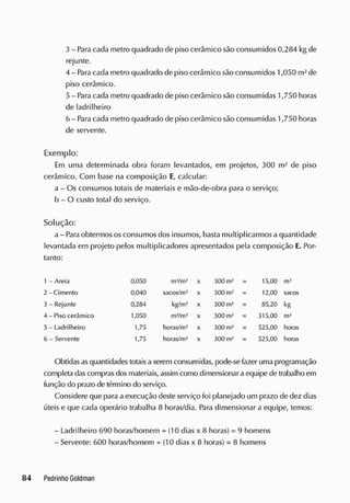 3 - Paracada metro quadrado de piso cerâmico são consumidos 0,284 kg de
rejunte.
4 - Para cada metro quadrado de piso cerâmico são consumidos 1,050 m2
de
piso cerâmico.
5 - Paracada metro quadrado de piso cerâmico são consumidas 1,750 horas
de ladrilheiro
6 - Paracada metro quadrado de piso cerâmico são consumidas 1,750 horas
de servente.
Exemplo:
Em uma determinada obra foram levantados, em projetos, 300 m2
de piso
cerâmico. Com base na composição E
, calcular:
a - Os consumos totais de materiais e mão-de-obra para o serviço;
b - O custo total do serviço.
Solução:
a - Paraobtermos osconsumos dos insumos, basta multiplicarmos a quantidade
levantada em projeto pelos multiplicadores apresentados pela composição E. Por-
tanto:
1 - Areia 0,050 m3
/m2
x 300 m2
= 15,00 mJ
2 -Ciment o 0,040 sacos/m2
x 300 m2
= 12,00 sacos
3 - Rejunte 0,284 kg/m2
X 300 m2
= 85,20 kg
4 - Piso cerâmico 1,050 m2
/m2
X 300 m2
= 315,00 m2
5 - Ladrilheiro 1,75 horas/m2
X 300 m2
= 525,00 horas
6 - Servente 1,75 horas/m2
X 300 m2
= 525,00 horas
Obtidas asquantidades totaisa serem consumidas, pode-se fazer uma programação
completa dascomprasdos materiais, assim como dimensionar a equipe de trabalho em
função do prazo de término do serviço.
Considere que para a execução deste serviço foi planejado um prazo de dez dias
úteis e que cada operário trabalha 8 horas/dia. Para dimensionar a equipe, temos:
- Ladrilheiro 690 horas/homem + (10 dias x 8 horas) = 9 homens
- Servente: 600 horas/homem +(10 dias x 8 horas) = 8 homens
 