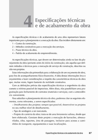 4Especificações técnicas
e de acabamento da obra
As especificações técnicas e de acabamento de uma obra representam fatores
importantes para o planejamento e aexecução da obra. Elas incidem diretamente em:
1 - Custos da construção.
2 - Métodos construtivos para a execução dos serviços.
3 - Prazo técnico da obra.
4 - Padrão de acabamento do empreendimento.
As especificações técnicas, que devem ser determinadas ainda na fase do pla-
nejamento da obra (portanto antes do início da construção), são aquelas que defi-
nem métodos e técnicas para a execução de serviço de construção, descritos ou
não nos projetos.
Estas informações são primordiais para a elaboração de um orçamento de obra,
para fins de acompanhamento físico-financeiro. A falta destas informações leva o
orçamentista a fazer considerações a respeito das características técnicas da obra
que, muitas vezes, fogem bastante da realidade construtiva.
Com as definições prévias das especificações técnicas o engenheiro da obra
comete o mínimo possível de improvisos. Além disso, elas possibilitam uma pro-
gramação para fechamento de contratos (materiais e serviços), com a antecedên-
cia conveniente.
Para subsidiar o planejamento técnico da obra, podemos citar os seguintes ele-
mentos, como relevantes, a serem especificados:
- Detalhamento dos projetos: sempre que possível, desenvolver os projetos
no seu melhor nível de detalhamento.
- Tipo de sondagem a ser executada.
- Projeto de canteiro da obra: trata-se de uma ferramenta valiosa, desde que
bem elaborada. Constam deste projeto a execução de barracões, almoxa-
rifados, silos, tapumes, área de passagens, inclusive para acesso a cami-
nhões de transporte, equipamentos e suas localizações.
 