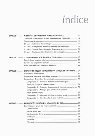 índice
CAPÍTULO 1 A E
S
TR
UTUR
A DE UM S
E
TOR DE PLANE
J
AME
NTO TÉCNICO 11
0 setor de planejamento técnico na empresa de construção 15
Fluxograma do sistema 15
1 .J
fase - Viabilidade da construção 17
2.-1
fase - Planejamento técnico-econômico da construção 20
3."' fase - Controle físico-financeiro da construção 23
A.* fase - Resultados físico-financeiros da construção 26
CAPÍTULO 2 O PLANO DE C
ONTA NOS S
ERVIÇ
OS DE CONS
TRUÇÃO 27
Descrição de serviços principais 28
Carimbo de lançamento contábil 38
Plano de Contas de Construção detalhado 38
CAPÍTULO 3 CADAS
TRO DE PR
E
Ç
OS ECOMPOS
IÇÕES DOS S
ERVIÇOS DE CONSTRUÇÃO 67
Cadastro de fornecedores 67
Cadastro de preços de materiais e serviços 68
Composições de serviços de construção 71
Composição A - Execução de fôrma (e desforma) para
fundações - sapatas, blocos e cintas 71
Composição B - Preparo e lançamento de concreto estrutural 73
Composição C Armação para estruturas de concreto
(vigas, pilares e lajes) 76
Composição D - Alvenaria de tijolo cerâmico furado 80
Composição f Revestimento de piso cerâmico 83
CAPÍTULO 4 ES
PECIFICAÇÕESTÉCNICAS E DE AC
ABAMENTO DA OBRA 87
Especificações gerais do empreendimento 89
Generalidades 89
Instalação da obra 90
Movimentação de terra 90
Fundações 91
Estrutura 91
Alvenaria 91
 