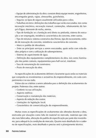 - Equipe de administração da obra: constam desta equipe mestre, engenheiros,
encarregados gerais, vigias, almoxarifes, guincheiros.
- Seguros: os tipos de seguro usualmente utilizados para a obra.
-Trabalhos em terra: definições dos trabalhos que serão executados, tais como
escavação mecânica, escavação manual, contenções, rebaixamento do len-
çol d'água, desmonte de rocha, aterros.
-Tipo de fundação: se a fundação será direta ou profunda, sistema de execu-
ção a ser empregado, resistência característica do concreto, entre outros.
-Tipo de estrutura: sistema construtivo das fôrmas, tipo de escoramento, méto-
do de execução do concreto, resistência característica do concreto.
- Marca e padrão de elevadores.
- Entre os principais serviços a serem executados, quais serão com mão-de-
obra própria e com a utilização de subempreiteiros.
- Sistema de aquecimento de água.
- Definição dos equipamentos complementares da obra, tais como ilumina-
ção das partes comuns, equipamentos para hall social, interfone.
-Taxa de remuneração da construtora.
- Prazo de execução da obra.
As especificações de acabamento definem claramente quais serão os materiais
que comporão os revestimentos e acessórios do empreendimento, em cada com-
partimento e no seu todo.
Vários são os critérios a serem adotados para a definição dos acabamentos do
projeto. Podemos citar, entre outros:
- Conforto na sua utilização;
- Aspecto estético;
- Conservação e manutenção dos materiais;
- Aspecto de redução dos custos;
- Limitações da legislação local;
- Característica de comercialização do empreendimento.
Muitas vezes as especificações de acabamentos são alteradas durante a obra,
motivadas por situações como falta do material no mercado, materiais que não
são maisfabricados, alteração do padrão de especificação por parte dos investido-
res, para adequá-lo às condições de mercado. Quanto mais detalhado for o cader-
no de especificações, mais detalhado e preciso será o planejamento técnico.
 